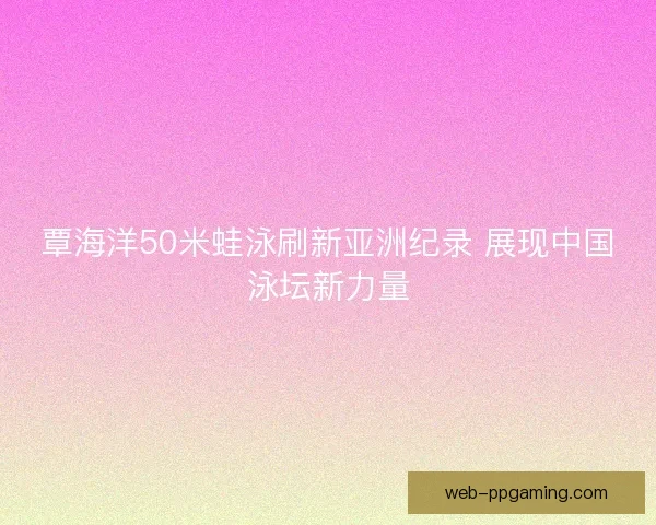 覃海洋50米蛙泳刷新亚洲纪录 展现中国泳坛新力量
