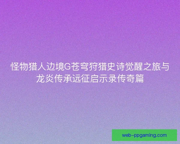 怪物猎人边境G苍穹狩猎史诗觉醒之旅与龙炎传承远征启示录传奇篇