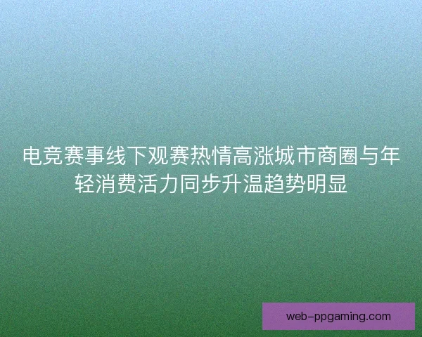 电竞赛事线下观赛热情高涨城市商圈与年轻消费活力同步升温趋势明显